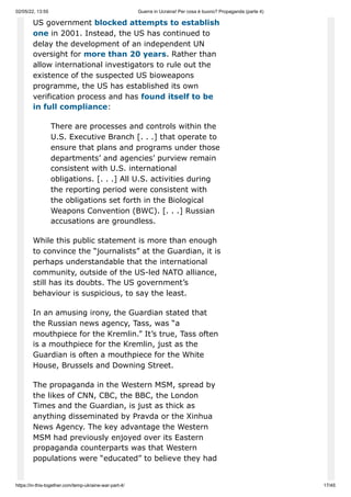 02/05/22, 13:55 Guerra in Ucraina! Per cosa è buono? Propaganda (parte 4)
https://in-this-together.com/temp-ukraine-war-part-4/ 17/45
US government blocked attempts to establish
one in 2001. Instead, the US has continued to
delay the development of an independent UN
oversight for more than 20 years. Rather than
allow international investigators to rule out the
existence of the suspected US bioweapons
programme, the US has established its own
verification process and has found itself to be
in full compliance:
There are processes and controls within the
U.S. Executive Branch [. . .] that operate to
ensure that plans and programs under those
departments’ and agencies’ purview remain
consistent with U.S. international
obligations. [. . .] All U.S. activities during
the reporting period were consistent with
the obligations set forth in the Biological
Weapons Convention (BWC). [. . .] Russian
accusations are groundless.
While this public statement is more than enough
to convince the “journalists” at the Guardian, it is
perhaps understandable that the international
community, outside of the US-led NATO alliance,
still has its doubts. The US government’s
behaviour is suspicious, to say the least.
In an amusing irony, the Guardian stated that
the Russian news agency, Tass, was “a
mouthpiece for the Kremlin.” It’s true, Tass often
is a mouthpiece for the Kremlin, just as the
Guardian is often a mouthpiece for the White
House, Brussels and Downing Street.
The propaganda in the Western MSM, spread by
the likes of CNN, CBC, the BBC, the London
Times and the Guardian, is just as thick as
anything disseminated by Pravda or the Xinhua
News Agency. The key advantage the Western
MSM had previously enjoyed over its Eastern
propaganda counterparts was that Western
populations were “educated” to believe they had
 