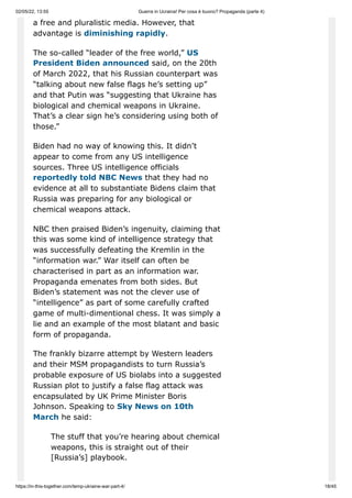 02/05/22, 13:55 Guerra in Ucraina! Per cosa è buono? Propaganda (parte 4)
https://in-this-together.com/temp-ukraine-war-part-4/ 18/45
a free and pluralistic media. However, that
advantage is diminishing rapidly.
The so-called “leader of the free world,” US
President Biden announced said, on the 20th
of March 2022, that his Russian counterpart was
“talking about new false flags he’s setting up”
and that Putin was “suggesting that Ukraine has
biological and chemical weapons in Ukraine.
That’s a clear sign he’s considering using both of
those.”
Biden had no way of knowing this. It didn’t
appear to come from any US intelligence
sources. Three US intelligence officials
reportedly told NBC News that they had no
evidence at all to substantiate Bidens claim that
Russia was preparing for any biological or
chemical weapons attack.
NBC then praised Biden’s ingenuity, claiming that
this was some kind of intelligence strategy that
was successfully defeating the Kremlin in the
“information war.” War itself can often be
characterised in part as an information war.
Propaganda emenates from both sides. But
Biden’s statement was not the clever use of
“intelligence” as part of some carefully crafted
game of multi-dimentional chess. It was simply a
lie and an example of the most blatant and basic
form of propaganda.
The frankly bizarre attempt by Western leaders
and their MSM propagandists to turn Russia’s
probable exposure of US biolabs into a suggested
Russian plot to justify a false flag attack was
encapsulated by UK Prime Minister Boris
Johnson. Speaking to Sky News on 10th
March he said:
The stuff that you’re hearing about chemical
weapons, this is straight out of their
[Russia’s] playbook.
 