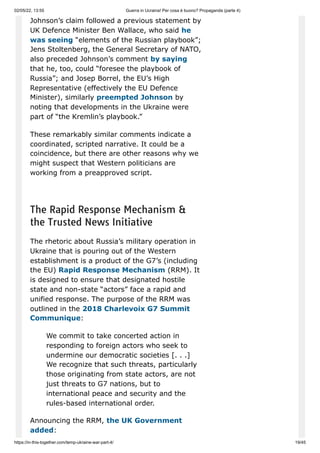 02/05/22, 13:55 Guerra in Ucraina! Per cosa è buono? Propaganda (parte 4)
https://in-this-together.com/temp-ukraine-war-part-4/ 19/45
Johnson’s claim followed a previous statement by
UK Defence Minister Ben Wallace, who said he
was seeing “elements of the Russian playbook”;
Jens Stoltenberg, the General Secretary of NATO,
also preceded Johnson’s comment by saying
that he, too, could “foresee the playbook of
Russia”; and Josep Borrel, the EU’s High
Representative (effectively the EU Defence
Minister), similarly preempted Johnson by
noting that developments in the Ukraine were
part of “the Kremlin’s playbook.”
These remarkably similar comments indicate a
coordinated, scripted narrative. It could be a
coincidence, but there are other reasons why we
might suspect that Western politicians are
working from a preapproved script.
The Rapid Response Mechanism &
the Trusted News Initiative
The rhetoric about Russia’s military operation in
Ukraine that is pouring out of the Western
establishment is a product of the G7’s (including
the EU) Rapid Response Mechanism (RRM). It
is designed to ensure that designated hostile
state and non-state “actors” face a rapid and
unified response. The purpose of the RRM was
outlined in the 2018 Charlevoix G7 Summit
Communique:
We commit to take concerted action in
responding to foreign actors who seek to
undermine our democratic societies [. . .]
We recognize that such threats, particularly
those originating from state actors, are not
just threats to G7 nations, but to
international peace and security and the
rules-based international order.
Announcing the RRM, the UK Government
added:
 