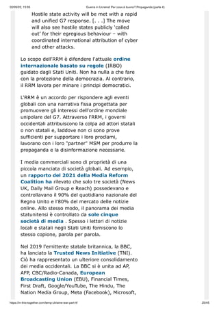 02/05/22, 13:55 Guerra in Ucraina! Per cosa è buono? Propaganda (parte 4)
https://in-this-together.com/temp-ukraine-war-part-4/ 20/45
Hostile state activity will be met with a rapid
and unified G7 response. [. . .] The move
will also see hostile states publicly ‘called
out’ for their egregious behaviour – with
coordinated international attribution of cyber
and other attacks.
Lo scopo dell'RRM è difendere l'attuale ordine
internazionale basato su regole (IRBO)
guidato dagli Stati Uniti. Non ha nulla a che fare
con la protezione della democrazia. Al contrario,
il RRM lavora per minare i principi democratici.
L'RRM è un accordo per rispondere agli eventi
globali con una narrativa fissa progettata per
promuovere gli interessi dell'ordine mondiale
unipolare del G7. Attraverso l'RRM, i governi
occidentali attribuiscono la colpa ad attori statali
o non statali e, laddove non ci sono prove
sufficienti per supportare i loro proclami,
lavorano con i loro "partner" MSM per produrre la
propaganda e la disinformazione necessarie.
I media commerciali sono di proprietà di una
piccola manciata di società globali. Ad esempio,
un rapporto del 2021 della Media Reform
Coalition ha rilevato che solo tre società (News
UK, Daily Mail Group e Reach) possedevano e
controllavano il 90% del quotidiano nazionale del
Regno Unito e l'80% del mercato delle notizie
online. Allo stesso modo, il panorama dei media
statunitensi è controllato da sole cinque
società di media . Spesso i lettori di notizie
locali e statali negli Stati Uniti forniscono lo
stesso copione, parola per parola.
Nel 2019 l'emittente statale britannica, la BBC,
ha lanciato la Trusted News Initiative (TNI).
Ciò ha rappresentato un ulteriore consolidamento
dei media occidentali. La BBC si è unita ad AP,
AFP, CBC/Radio-Canada, European
Broadcasting Union (EBU), Financial Times,
First Draft, Google/YouTube, The Hindu, The
Nation Media Group, Meta (Facebook), Microsoft,
 