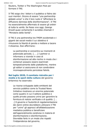 02/05/22, 13:55 Guerra in Ucraina! Per cosa è buono? Propaganda (parte 4)
https://in-this-together.com/temp-ukraine-war-part-4/ 21/45
Reuters, Twitter e The Washington Post per
formare il TNI.
Il TNI esige che i lettori e il pubblico si fidino dei
suoi membri. Dicono di essere "una partnership
globale unica" e che il loro ruolo è "affrontare la
diffusione dannosa della disinformazione". Il TNI
ha essenzialmente affermato di essere gli arbitri
di tutta la verità. Se fosse vivo oggi, George
Orwell quasi certamente li avrebbe chiamati il ​
​
"Ministero della Verità".
Il TNI è una partnership tra l'MSM occidentale e i
giganti dei social media il cui obiettivo è
rimuovere la libertà di parola e mettere a tacere
il dissenso. Essi affermano:
La partnership si concentra sui momenti di
potenziale pericolo. [. . .] I partner si
informano a vicenda in caso di
disinformazione ad alto rischio in modo che i
contenuti possano essere esaminati
tempestivamente dalle piattaforme, mentre
gli editori si assicurano di non condividere
inconsapevolmente pericolose falsità.
Nel luglio 2020, il comitato ristretto per i
media e lo sport della cultura del governo
britannico ha osservato:
Le risorse sviluppate dalle emittenti del
servizio pubblico come la Trusted News
Initiative mostrano un enorme potenziale
come quadro in cui il settore pubblico e
quello privato possono unirsi per garantire la
fornitura di notizie verificate e di qualità. [. .
.] Il governo e l'autorità di regolamentazione
dei danni online dovrebbero utilizzare il TNI
per "unire" gli approcci all'alfabetizzazione
mediatica pubblica e beneficiare
dell'apprendimento condiviso in materia di
disinformazione e disinformazione.
Dovrebbe farlo in un modo che rispetti
l'indipendenza dal governo.
 