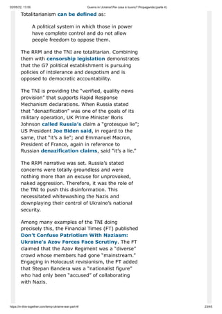 02/05/22, 13:55 Guerra in Ucraina! Per cosa è buono? Propaganda (parte 4)
https://in-this-together.com/temp-ukraine-war-part-4/ 23/45
Totalitarianism can be defined as:
A political system in which those in power
have complete control and do not allow
people freedom to oppose them.
The RRM and the TNI are totalitarian. Combining
them with censorship legislation demonstrates
that the G7 political establishment is pursuing
policies of intolerance and despotism and is
opposed to democratic accountability.
The TNI is providing the “verified, quality news
provision” that supports Rapid Response
Mechanism declarations. When Russia stated
that “denazification” was one of the goals of its
military operation, UK Prime Minister Boris
Johnson called Russia’s claim a “grotesque lie”;
US President Joe Biden said, in regard to the
same, that “it’s a lie”; and Emmanuel Macron,
President of France, again in reference to
Russian denazification claims, said “it’s a lie.”
The RRM narrative was set. Russia’s stated
concerns were totally groundless and were
nothing more than an excuse for unprovoked,
naked aggression. Therefore, it was the role of
the TNI to push this disinformation. This
necessitated whitewashing the Nazis and
downplaying their control of Ukraine’s national
security.
Among many examples of the TNI doing
precisely this, the Financial Times (FT) published
Don’t Confuse Patriotism With Naziasm:
Ukraine’s Azov Forces Face Scrutiny. The FT
claimed that the Azov Regiment was a “diverse”
crowd whose members had gone “mainstream.”
Engaging in Holocaust revisionism, the FT added
that Stepan Bandera was a “nationalist figure”
who had only been “accused” of collaborating
with Nazis.
 