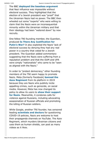 02/05/22, 13:55 Guerra in Ucraina! Per cosa è buono? Propaganda (parte 4)
https://in-this-together.com/temp-ukraine-war-part-4/ 24/45
The BBC deployed the baseless argument
that Nazi influence was impossible without
electoral success. They highlighted that the
election of a Jewish president was “proof” that
the Ukrainian Nazis had no power. The BBC then
wheeled out some “experts” who were willing to
claim that the Nazis were an inconsequential
minority within the Ukrainian military and that
their ideology had been “watered down” by new
recruits.
One fellow TNI founding member, the Guardian,
produced Is There Any Justification for
Putin’s War? It also exploited the Nazis’ lack of
electoral success by denying they had any real
power in a country that voted for a Jewish
president. The Guardian added commentary
suggesting that the Nazis were suffering from a
reputation problem and that the OUM and UPA
were simply “nationalists” who came to be “seen
as aligned with the Nazis.”
In order to “protect democracy,” other founding
members of the TNI seem happy to promote
Nazis. Meta (formerly Facebook) banned the
Azov Regiment from its platform in 2019
because they are Nazis who publicly incite
appalling crimes, such as genocide, on social
media. However, Meta has now changed its
policy to allow its users to show their support
for Nazis. Meanwhile, it condones calls for
violence against Russians, including advocating
assassination of Russian officials and promoting
the killing of Russian soldiers.
While Google, another TNI founder, has censored
leading scientists and doctors for questioning
COVID-19 policies, Nazis are welcome to host
their propaganda channels on YouTube. The Azov
Regiment, which murders Ukrainian citizens and
uses them as human shields, can post as many
videos as it likes.
 