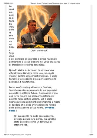 02/05/22, 13:51 Guerra in Ucraina! Per cosa è buono? Il contesto storico (parte 1) - In questo insieme
https://in-this-together.com/ukraine-war-part-1/ 13/58
Oleh Tyahnybok
La
carri
era
politi
ca di
Paru
biy
inclu
deva
la
sua
nomi
na
nel
2014
a
Segr
etari
o del Consiglio di sicurezza e difesa nazionale
dell'Ucraina e la sua elezione nel 2016 alla carica
di presidente (oratore) della Rada.
Quando Viktor Yushchenko ha riconosciuto
ufficialmente Bandera come un eroe, molti
membri dell'UE sono rimasti indignati. È stato
Parubiy a fare appello a loro per sostenere la
decisione di Yushchenko.
Forse, conferendo quell'onore a Bandera,
Yushchenko stava calcolando le sue potenziali
prospettive politiche future. I neonazisti erano
una forza minore ma sproporzionatamente
potente nella politica ucraina. Ciò è stato
riconosciuto dai commenti dell'omonimo e nipote
di Bandera che, dopo aver appreso la notizia
della divinizzazione di suo nonno, avrebbe
detto :
[Il] presidente ha agito con saggezza,
avrebbe potuto farlo prima, ma sarebbe
stato percepito come un tentativo di
ottenere voti.
 