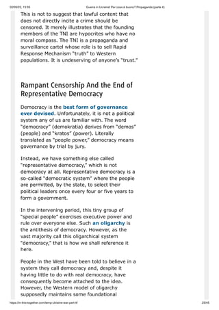 02/05/22, 13:55 Guerra in Ucraina! Per cosa è buono? Propaganda (parte 4)
https://in-this-together.com/temp-ukraine-war-part-4/ 25/45
This is not to suggest that lawful content that
does not directly incite a crime should be
censored. It merely illustrates that the founding
members of the TNI are hypocrites who have no
moral compass. The TNI is a propaganda and
surveillance cartel whose role is to sell Rapid
Response Mechanism “truth” to Western
populations. It is undeserving of anyone’s “trust.”
Rampant Censorship And the End of
Representative Democracy
Democracy is the best form of governance
ever devised. Unfortunately, it is not a political
system any of us are familiar with. The word
“democracy” (demokratia) derives from “demos”
(people) and “kratos” (power). Literally
translated as “people power,” democracy means
governance by trial by jury.
Instead, we have something else called
“representative democracy,” which is not
democracy at all. Representative democracy is a
so-called “democratic system” where the people
are permitted, by the state, to select their
political leaders once every four or five years to
form a government.
In the intervening period, this tiny group of
“special people” exercises executive power and
rule over everyone else. Such an oligarchy is
the antithesis of democracy. However, as the
vast majority call this oligarchical system
“democracy,” that is how we shall reference it
here.
People in the West have been told to believe in a
system they call democracy and, despite it
having little to do with real democracy, have
consequently become attached to the idea.
However, the Western model of oligarchy
supposedly maintains some foundational
 
