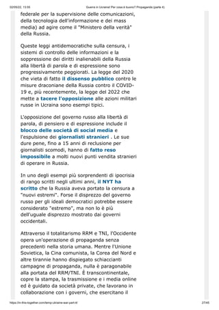 02/05/22, 13:55 Guerra in Ucraina! Per cosa è buono? Propaganda (parte 4)
https://in-this-together.com/temp-ukraine-war-part-4/ 27/45
federale per la supervisione delle comunicazioni,
della tecnologia dell'informazione e dei mass
media) ad agire come il "Ministero della verità"
della Russia.
Queste leggi antidemocratiche sulla censura, i
sistemi di controllo delle informazioni e la
soppressione dei diritti inalienabili della Russia
alla libertà di parola e di espressione sono
progressivamente peggiorati. La legge del 2020
che vieta di fatto il dissenso pubblico contro le
misure draconiane della Russia contro il COVID-
19 e, più recentemente, la legge del 2022 che
mette a tacere l'opposizione alle azioni militari
russe in Ucraina sono esempi tipici.
L'opposizione del governo russo alla libertà di
parola, di pensiero e di espressione include il
blocco delle società di social media e
l'espulsione dei giornalisti stranieri . Le sue
dure pene, fino a 15 anni di reclusione per
giornalisti scomodi, hanno di fatto reso
impossibile a molti nuovi punti vendita stranieri
di operare in Russia.
In uno degli esempi più sorprendenti di ipocrisia
di rango scritti negli ultimi anni, il NYT ha
scritto che la Russia aveva portato la censura a
"nuovi estremi". Forse il disprezzo del governo
russo per gli ideali democratici potrebbe essere
considerato "estremo", ma non lo è più
dell'uguale disprezzo mostrato dai governi
occidentali.
Attraverso il totalitarismo RRM e TNI, l'Occidente
opera un'operazione di propaganda senza
precedenti nella storia umana. Mentre l'Unione
Sovietica, la Cina comunista, la Corea del Nord e
altre tirannie hanno dispiegato schiaccianti
campagne di propaganda, nulla è paragonabile
alla portata del RRM/TNI. È transcontinentale,
copre la stampa, la trasmissione e i media online
ed è guidato da società private, che lavorano in
collaborazione con i governi, che esercitano il
 