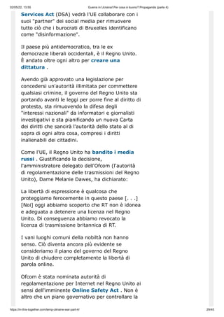 02/05/22, 13:55 Guerra in Ucraina! Per cosa è buono? Propaganda (parte 4)
https://in-this-together.com/temp-ukraine-war-part-4/ 29/45
Services Act (DSA) vedrà l'UE collaborare con i
suoi "partner" dei social media per rimuovere
tutto ciò che i burocrati di Bruxelles identificano
come "disinformazione".
Il paese più antidemocratico, tra le ex
democrazie liberali occidentali, è il Regno Unito.
È andato oltre ogni altro per creare una
dittatura .
Avendo già approvato una legislazione per
concedersi un'autorità illimitata per commettere
qualsiasi crimine, il governo del Regno Unito sta
portando avanti le leggi per porre fine al diritto di
protesta, sta rimuovendo la difesa degli
"interessi nazionali" da informatori e giornalisti
investigativi e sta pianificando un nuova Carta
dei diritti che sancirà l'autorità dello stato al di
sopra di ogni altra cosa, compresi i diritti
inalienabili dei cittadini.
Come l'UE, il Regno Unito ha bandito i media
russi . Giustificando la decisione,
l'amministratore delegato dell'Ofcom (l'autorità
di regolamentazione delle trasmissioni del Regno
Unito), Dame Melanie Dawes, ha dichiarato:
La libertà di espressione è qualcosa che
proteggiamo ferocemente in questo paese [. . .]
[Noi] oggi abbiamo scoperto che RT non è idonea
e adeguata a detenere una licenza nel Regno
Unito. Di conseguenza abbiamo revocato la
licenza di trasmissione britannica di RT.
I vani luoghi comuni della nobiltà non hanno
senso. Ciò diventa ancora più evidente se
consideriamo il piano del governo del Regno
Unito di chiudere completamente la libertà di
parola online.
Ofcom è stata nominata autorità di
regolamentazione per Internet nel Regno Unito ai
sensi dell'imminente Online Safety Act . Non è
altro che un piano governativo per controllare la
 