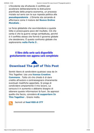 02/05/22, 13:55 Guerra in Ucraina! Per cosa è buono? Propaganda (parte 4)
https://in-this-together.com/temp-ukraine-war-part-4/ 31/45
L'Occidente sta sfruttando il conflitto per
accelerare deliberatamente la distruzione
pianificata della propria economia, un processo
iniziato sul serio con la sua risposta politica alla
pseudopandemia . L'Oriente sta cercando di
affermarsi come il motore del Nuovo Ordine
Mondiale .
Le forze globaliste che sovrintendono a questa
lotta si preoccupano poco del risultato. Ciò che
conta è che la guerra venga combattuta, perché
è il conflitto stesso che fornirà il governo globale
che desiderano. È questo confronto globale che
esploreremo nella Parte 5 .
Il libro della serie sarà disponibile
gratuitamente non appena sarà completato
Sentiti libero di condividere qualsiasi cosa da In
This Together. Uso una licenza Creative
Commons . Tutto ciò che chiedo è di dare
credito all'autore e contrassegnare chiaramente
eventuali modifiche apportate. Si prega di
condividere ampiamente il mio lavoro. La
censura è in aumento e abbiamo bisogno di
ottenere queste informazioni là fuori. Se apprezzi
quello che faccio, considera di supportare In
This Together . Grazie molto.
Iscriviti al feed RSS di ITT
 
 