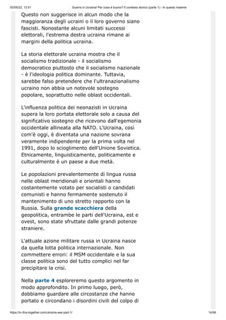 02/05/22, 13:51 Guerra in Ucraina! Per cosa è buono? Il contesto storico (parte 1) - In questo insieme
https://in-this-together.com/ukraine-war-part-1/ 14/58
Questo non suggerisce in alcun modo che la
maggioranza degli ucraini o il loro governo siano
fascisti. Nonostante alcuni limitati successi
elettorali, l'estrema destra ucraina rimane ai
margini della politica ucraina.
La storia elettorale ucraina mostra che il
socialismo tradizionale - il socialismo
democratico piuttosto che il socialismo nazionale
- è l'ideologia politica dominante. Tuttavia,
sarebbe falso pretendere che l'ultranazionalismo
ucraino non abbia un notevole sostegno
popolare, soprattutto nelle oblast occidentali.
L'influenza politica dei neonazisti in Ucraina
supera la loro portata elettorale solo a causa del
significativo sostegno che ricevono dall'egemonia
occidentale allineata alla NATO. L'Ucraina, così
com'è oggi, è diventata una nazione sovrana
veramente indipendente per la prima volta nel
1991, dopo lo scioglimento dell'Unione Sovietica.
Etnicamente, linguisticamente, politicamente e
culturalmente è un paese a due metà.
Le popolazioni prevalentemente di lingua russa
nelle oblast meridionali e orientali hanno
costantemente votato per socialisti o candidati
comunisti e hanno fermamente sostenuto il
mantenimento di uno stretto rapporto con la
Russia. Sulla grande scacchiera della
geopolitica, entrambe le parti dell'Ucraina, est e
ovest, sono state sfruttate dalle grandi potenze
straniere.
L'attuale azione militare russa in Ucraina nasce
da quella lotta politica internazionale. Non
commettere errori: il MSM occidentale e la sua
classe politica sono del tutto complici nel far
precipitare la crisi.
Nella parte 4 esploreremo questo argomento in
modo approfondito. In primo luogo, però,
dobbiamo guardare alle circostanze che hanno
portato e circondano i disordini civili del colpo di
 