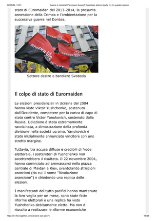 02/05/22, 13:51 Guerra in Ucraina! Per cosa è buono? Il contesto storico (parte 1) - In questo insieme
https://in-this-together.com/ukraine-war-part-1/ 15/58
stato di Euromaidan del 2013-2014, la presunta
annessione della Crimea e l'ambientazione per la
successiva guerra nel Donbas.
Settore destro e bandiere Svoboda
Il colpo di stato di Euromaiden
Le elezioni presidenziali in Ucraina del 2004
hanno visto Viktor Yushchenko, sostenuto
dall'Occidente, competere per la carica di capo di
stato contro Victor Yanukovich, sostenuto dalla
Russia. L'elezione è stata estremamente
ravvicinata, a dimostrazione della profonda
divisione nella società ucraina. Yanukovich è
stato inizialmente annunciato vincitore con uno
stretto margine.
Tuttavia, tra accuse diffuse e credibili di frode
elettorale, i sostenitori di Yushchenko non
accetterebbero il risultato. Il 22 novembre 2004,
hanno cominciato ad ammassarsi nella piazza
centrale di Maidan a Kiev, sventolando striscioni
arancioni (da cui il nome "Rivoluzione
arancione") e chiedendo una replica delle
elezioni.
I manifestanti del tutto pacifici hanno mantenuto
la loro veglia per un mese, sono state fatte
riforme elettorali e una replica ha visto
Yushchenko debitamente eletto. Ma non è
riuscito a realizzare le riforme economiche
 
