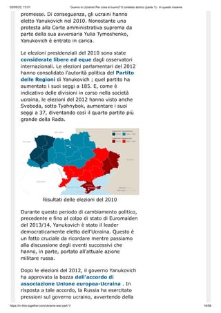 02/05/22, 13:51 Guerra in Ucraina! Per cosa è buono? Il contesto storico (parte 1) - In questo insieme
https://in-this-together.com/ukraine-war-part-1/ 16/58
promesse. Di conseguenza, gli ucraini hanno
eletto Yanukovich nel 2010. Nonostante una
protesta alla Corte amministrativa suprema da
parte della sua avversaria Yulia Tymoshenko,
Yanukovich è entrato in carica.
Le elezioni presidenziali del 2010 sono state
considerate libere ed eque dagli osservatori
internazionali. Le elezioni parlamentari del 2012
hanno consolidato l'autorità politica del Partito
delle Regioni di Yanukovich ; quel partito ha
aumentato i suoi seggi a 185. E, come è
indicativo delle divisioni in corso nella società
ucraina, le elezioni del 2012 hanno visto anche
Svoboda, sotto Tyahnybok, aumentare i suoi
seggi a 37, diventando così il quarto partito più
grande della Rada.
Risultati delle elezioni del 2010
Durante questo periodo di cambiamento politico,
precedente e fino al colpo di stato di Euromaiden
del 2013/14, Yanukovich è stato il leader
democraticamente eletto dell'Ucraina. Questo è
un fatto cruciale da ricordare mentre passiamo
alla discussione degli eventi successivi che
hanno, in parte, portato all'attuale azione
militare russa.
Dopo le elezioni del 2012, il governo Yanukovich
ha approvato la bozza dell'accordo di
associazione Unione europea-Ucraina . In
risposta a tale accordo, la Russia ha esercitato
pressioni sul governo ucraino, avvertendo della
 
