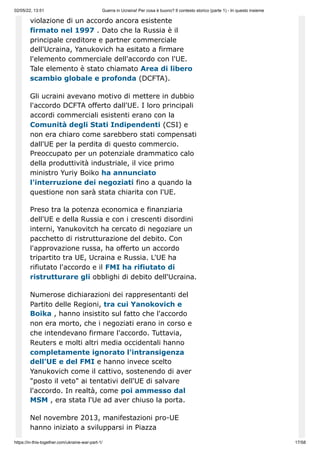 02/05/22, 13:51 Guerra in Ucraina! Per cosa è buono? Il contesto storico (parte 1) - In questo insieme
https://in-this-together.com/ukraine-war-part-1/ 17/58
violazione di un accordo ancora esistente
firmato nel 1997 . Dato che la Russia è il
principale creditore e partner commerciale
dell'Ucraina, Yanukovich ha esitato a firmare
l'elemento commerciale dell'accordo con l'UE.
Tale elemento è stato chiamato Area di libero
scambio globale e profonda (DCFTA).
Gli ucraini avevano motivo di mettere in dubbio
l'accordo DCFTA offerto dall'UE. I loro principali
accordi commerciali esistenti erano con la
Comunità degli Stati Indipendenti (CSI) e
non era chiaro come sarebbero stati compensati
dall'UE per la perdita di questo commercio.
Preoccupato per un potenziale drammatico calo
della produttività industriale, il vice primo
ministro Yuriy Boiko ha annunciato
l'interruzione dei negoziati fino a quando la
questione non sarà stata chiarita con l'UE.
Preso tra la potenza economica e finanziaria
dell'UE e della Russia e con i crescenti disordini
interni, Yanukovitch ha cercato di negoziare un
pacchetto di ristrutturazione del debito. Con
l'approvazione russa, ha offerto un accordo
tripartito tra UE, Ucraina e Russia. L'UE ha
rifiutato l'accordo e il FMI ha rifiutato di
ristrutturare gli obblighi di debito dell'Ucraina.
Numerose dichiarazioni dei rappresentanti del
Partito delle Regioni, tra cui Yanokovich e
Boika , hanno insistito sul fatto che l'accordo
non era morto, che i negoziati erano in corso e
che intendevano firmare l'accordo. Tuttavia,
Reuters e molti altri media occidentali hanno
completamente ignorato l'intransigenza
dell'UE e del FMI e hanno invece scelto
Yanukovich come il cattivo, sostenendo di aver
"posto il veto" ai tentativi dell'UE di salvare
l'accordo. In realtà, come poi ammesso dal
MSM , era stata l'Ue ad aver chiuso la porta.
Nel novembre 2013, manifestazioni pro-UE
hanno iniziato a svilupparsi in Piazza
 