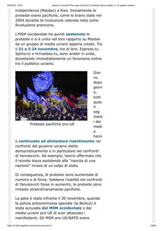 02/05/22, 13:51 Guerra in Ucraina! Per cosa è buono? Il contesto storico (parte 1) - In questo insieme
https://in-this-together.com/ukraine-war-part-1/ 18/58
Proteste pacifiche pro-UE
Indipendenza (Maidan) a Kiev. Inizialmente le
proteste erano pacifiche, come lo erano state nel
2004 durante la rivoluzione colorata nota come
Rivoluzione arancione.
L'MSM occidentale ha quindi sostenuto le
proteste e si è unito nel loro rapporto su Maidan
da un gruppo di media ucraini appena creato. Tra
il 21 e il 24 novembre, tre di loro, Espreso.tv,
Spilno.tv e hrmadske.tv, sono andati in onda,
diventando immediatamente un fenomeno online
tra il pubblico ucraino.
Gior
no
dopo
giorn
o,
tutti
ques
ti
seg
ment
i dei
medi
a
hann
o continuato ad alimentare risentimento nei
confronti del governo ucraino eletto
democraticamente e in particolare nei confronti
di Yanukovich. Ad esempio, hanno affermato che
il mondo stava assistendo alla "nascita di una
nazione" invece di un colpo di stato.
Di conseguenza, le proteste sono aumentate di
numero e di forza. Sebbene l'ostilità nei confronti
di Yanukovich fosse in aumento, le proteste sono
rimaste straordinariamente pacifiche.
La pace è stata infranta il 30 novembre, quando
la polizia antisommossa speciale (la Berkut) è
stata accusata dal MSM occidentale e dai
media ucraini pro-UE di aver attaccato i
manifestanti. Gli MSM pro-UE/NATO erano
 