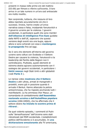 02/05/22, 13:51 Guerra in Ucraina! Per cosa è buono? Il contesto storico (parte 1) - In questo insieme
https://in-this-together.com/ukraine-war-part-1/ 19/58
presenti in massa nelle prime ore del mattino
(03:00) per filmare e riferire sull'evento. Il loro
arrivo in un tale numero in un'ora così antisociale
era molto insolito.
Non sorprende, tuttavia, che nessuno di loro
abbia riportato accuratamente ciò che è
successo. Invece, hanno creato un'unica
narrativa coesa e falsa, incolpando Yanukovitch e
il governo ucraino per la violenza. I governi
occidentali, in particolare quelli che sono membri
dell'alleanza di intelligence Five Eyes guidata
dalla NATO e dell'UE, sapevano che questa
versione degli eventi era una bugia, eppure
allora si sono schierati con essa e mantengono
la propaganda fino ad oggi.
Se è vero che elementi all'interno del governo
ucraino sono collusi con Svoboda e il Settore
Destro per causare la violenza, Yanukovich e la
leadership del Partito delle Regioni non li
controllavano. Piuttosto, questi elementi di
estrema destra agivano autonomamente con il
sostegno dei governi occidentali, in particolare i
falchi neocon negli Stati Uniti e altri globalisti
(vedi Parte 3 ).
Le riprese video mostrano che il Settore
Destro e altri ultras, armati di manganelli e
proiettili, erano già in posizione quando è
arrivato il Berkut. Hanno attaccato la polizia
antisommossa, che ha risposto picchiando tutti i
manifestanti. Lo ha ammesso Ihor Mazur, un
comandante di combattimento dell'Assemblea
nazionale ucraina e dell'Autodifesa popolare
ucraina (UNA-UNSO), che ha affermato che il
settore destro ha iniziato lo scontro prima di
ritirarsi .
Da quel violento episodio, i commenti di Putin
sulla “denazificazione” dell'Ucraina sono stati
ridicolizzati dal MSM occidentale. L'establishment
politico dell'Occidente si è accumulato. In una
dichiarazione emozionante alla TV americana,
 