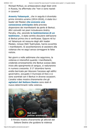 02/05/22, 13:51 Guerra in Ucraina! Per cosa è buono? Il contesto storico (parte 1) - In questo insieme
https://in-this-together.com/ukraine-war-part-1/ 20/58
Michael McFaul, ex ambasciatore degli Stati Uniti
in Russia, ha affermato che "non ci sono nazisti
in Ucraina".
Arseniy Yatsenyuk , che in seguito è diventato
primo ministro ucraino (2014-2016), è stato tra i
leader del Maidan che avevano una
conoscenza anticipata della prevista
dispersione dei manifestanti da parte di Berkut.
Altri coinvolti nei piani includevano Andriy
Parubiy, che, secondo la testimonianza di un
testimone , è stato sentito discutere dell'azione
di Berkut prima che si verificasse. Eppure né lui
né Yatsenyuk né nessuno degli altri leader
Maidan, incluso Oleh Tyahnybok, hanno avvertito
i manifestanti. Si accontentarono di assistere alla
violenza che ne seguì senza correggere le false
notizie.
Nei giorni e nelle settimane che seguirono, la
violenza si intensificò quando i manifestanti,
credendo erroneamente che Berkut avesse dato
inizio allo spargimento di sangue, si radunarono
in numero crescente. Il 1° dicembre hanno
eretto barricate per bloccare l'accesso agli edifici
governativi, occupato il municipio di Kiev e si
sono scontrati con il Berkut in diverse occasioni.
L'analisi video mostra chiaramente che gli
agitatori del Settore Destro sono stati di
nuovo determinanti nella violenza.
Il filmato mostra chiaramente gli attivisti del
Settore Destro che guidano la violenza
 