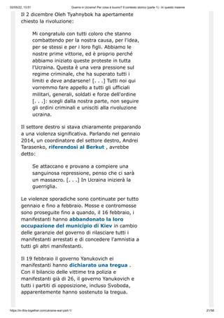 02/05/22, 13:51 Guerra in Ucraina! Per cosa è buono? Il contesto storico (parte 1) - In questo insieme
https://in-this-together.com/ukraine-war-part-1/ 21/58
Il 2 dicembre Oleh Tyahnybok ha apertamente
chiesto la rivoluzione:
Mi congratulo con tutti coloro che stanno
combattendo per la nostra causa, per l'idea,
per se stessi e per i loro figli. Abbiamo le
nostre prime vittorie, ed è proprio perché
abbiamo iniziato queste proteste in tutta
l'Ucraina. Questa è una vera pressione sul
regime criminale, che ha superato tutti i
limiti e deve andarsene! [. . .] Tutti noi qui
vorremmo fare appello a tutti gli ufficiali
militari, generali, soldati e forze dell'ordine
[. . .]: scegli dalla nostra parte, non seguire
gli ordini criminali e unisciti alla rivoluzione
ucraina.
Il settore destro si stava chiaramente preparando
a una violenza significativa. Parlando nel gennaio
2014, un coordinatore del settore destro, Andrei
Tarasenko, riferendosi al Berkut , avrebbe
detto:
Se attaccano e provano a compiere una
sanguinosa repressione, penso che ci sarà
un massacro. [. . .] In Ucraina inizierà la
guerriglia.
Le violenze sporadiche sono continuate per tutto
gennaio e fino a febbraio. Mosse e contromosse
sono proseguite fino a quando, il 16 febbraio, i
manifestanti hanno abbandonato la loro
occupazione del municipio di Kiev in cambio
delle garanzie del governo di rilasciare tutti i
manifestanti arrestati e di concedere l'amnistia a
tutti gli altri manifestanti.
Il 19 febbraio il governo Yanukovich ei
manifestanti hanno dichiarato una tregua .
Con il bilancio delle vittime tra polizia e
manifestanti già di 26, il governo Yanukovich e
tutti i partiti di opposizione, incluso Svoboda,
apparentemente hanno sostenuto la tregua.
 