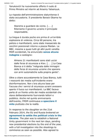 02/05/22, 13:51 Guerra in Ucraina! Per cosa è buono? Il contesto storico (parte 1) - In questo insieme
https://in-this-together.com/ukraine-war-part-1/ 22/58
Yanukovich ha nuovamente offerto il ruolo di
Primo Ministro ad interim ad Arseniy Yatsenyuk.
La risposta dell'amministrazione statunitense è
stata accusatoria. Il presidente Barack Obama ha
detto:
Staremo a guardare da vicino. [. . .]
Riteniamo il governo ucraino il principale
responsabile.
La tregua è durata poche ore prima di un'orribile
esplosione di violenza. Circa 60 persone, tra
polizia e manifestanti, sono state massacrate da
cecchini posizionati intorno a piazza Maidan. La
BBC, insieme a quasi tutti gli altri punti vendita
MSM occidentali, ha annunciato senza alcuna
indagine a sostegno:
Almeno 21 manifestanti sono stati uccisi
dalle forze di sicurezza a Kiev. [. . .] La Casa
Bianca si è detta "indignata dalle immagini
delle forze di sicurezza ucraine che sparano
con armi automatiche sulla propria gente".
Oltre a citare accuratamente la Casa Bianca, tutti
i resoconti dei media sull'incidente erano
disinformazione. Non c'era alcuna base per
l'accusa che i servizi di sicurezza ucraini avessero
aperto il fuoco sui manifestanti. La BBC faceva
parte di un fronte unito dei media occidentali che
stava deliberatamente fuorviando lettori e
pubblico. Anche nel quinto anniversario
dell'evento, l'MSM continuava a spacciare il
mito piuttosto che la realtà.
In response to the slaughter on the 21st
February 2014, the EU and Russia brokered an
agreement to settle the political crisis in the
Ukraine. The plan was to establish a National
Unity government in the next ten days, pending
new presidential elections by the end of the year,
with a full investigation into the shootings to
commence as soon as possible. Also agreed to
 