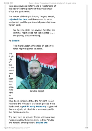 02/05/22, 13:51 Guerra in Ucraina! Per cosa è buono? Il contesto storico (parte 1) - In questo insieme
https://in-this-together.com/ukraine-war-part-1/ 23/58
Dmytro Yarosh
were constitutional reform and a rebalancing of
the power-sharing between the presidential
office and parliament.
The leader of the Right Sector, Dmytro Yarosh,
rejected the deal and threatened to seize
parliament and the presidential palace by force.
Yarosh said:
We have to state the obvious fact that the
criminal regime had not yet realized [. . .]
the gravity of its evil doing.
He added:
The Right Sector announces an action to
force regime guards to peace.
The
dupli
city
of
this
state
ment
woul
d
soon
beco
me
appa
rent.
Yaro
sh
may
have been concerned that the far right would
return to the fringes of Ukrainian politics if the
deal stood. A poll in early February suggested
that a majority of Ukrainians were opposed to
the Maidan protests.
The next day, as security forces withdrew from
Maidan square, the protesters, led by Parubiy
and Yarosh, among others, seized the
 