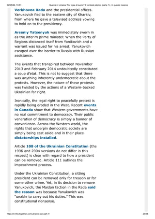 02/05/22, 13:51 Guerra in Ucraina! Per cosa è buono? Il contesto storico (parte 1) - In questo insieme
https://in-this-together.com/ukraine-war-part-1/ 24/58
Verkhovna Rada and the presidential offices.
Yanukovich fled to the eastern city of Kharkiv,
from where he gave a televised address vowing
to hold on to the presidency.
Arseniy Yatsenyuk was immediately sworn in
as the interim prime minister. When the Party of
Regions distanced itself from Yanikovich and a
warrant was issued for his arrest, Yanukovich
escaped over the border to Russia with Russian
assistance.
The events that transpired between November
2013 and February 2014 undoubtedly constituted
a coup d’etat. This is not to suggest that there
was anything inherently undemocratic about the
protests. However, the nature of those protests
was twisted by the actions of a Western-backed
Ukrainian far right.
Ironically, the legal right to peacefully protest is
rapidly being eroded in the West. Recent events
in Canada show that Western governments have
no real commitment to democracy. Their public
veneration of democracy is simply a banner of
convenience. Across the Western world, the
rights that underpin democratic society are
simply being cast aside and in their place
dictatorships installed.
Article 108 of the Ukrainian Constitution (the
1996 and 2004 versions do not differ in this
respect) is clear with regard to how a president
can be removed. Article 111 outlines the
impeachment process.
Under the Ukrainian Constitution, a sitting
president can be removed only for treason or for
some other crime. Yet, in its decision to remove
Yanukovich, the Maidan faction in the Rada said
the reason was because Yanukovich was
“unable to carry out his duties.” This was
constitutional nonsense.
 
