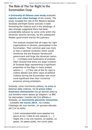 02/05/22, 13:51 Guerra in Ucraina! Per cosa è buono? Il contesto storico (parte 1) - In questo insieme
https://in-this-together.com/ukraine-war-part-1/ 26/58
The Role of The Far Right In the
Euromaidan Coup
A University of Ottawa case study analysed
reports and video footage of the events. The
study revealed the role of the Western-backed
Sovboda and Right Sector activists in both
fomenting the violence and in the shootings. It
also strongly suggested there had been
considerable collusion by some units within the
Ukrainian security services, by the subsequent
Maidan government and by the judiciary:
The analysis showed that all major far-right
organizations in Ukraine, participated in the
Euromaidan. Their common goal was more
or less a national revolution which would
overthrow the pro-Russian Yanukovych
government and forge the Ukrainian nation.
[. . .] [V]ideos and livestreams of protests
often showed that there are large numbers
of Svoboda flags representing a significant
proportion of the flags in many protest
actions. [. . .] [T]he role of the far right in
violent attacks and other cases of political
violence during the Euromaidan was much
more significant than their numerical
presence among protesters.
Svoboda, come movimento politico, ha preso le
distanze dalla violenza, ma le prove video
mostrano chiaramente che gli attivisti sotto la
sua bandiera erano spesso gli istigatori. La BBC
ha intervistato i membri del C14 affiliato a
Svoboda, un movimento giovanile neonazista
. Condotto nel marzo 2014 , ha rivelato
l'ideologia dei suoi membri. Un giovane attivista
del C14 ha detto:
I temi nazionalsocialisti sono popolari tra
alcuni di noi. L'idea di una nazione. [. . .]
Voglio che ci sia una nazione, un popolo, un
paese. Un paese pulito, non come sotto
 