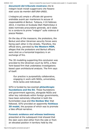 02/05/22, 13:51 Guerra in Ucraina! Per cosa è buono? Il contesto storico (parte 1) - In questo insieme
https://in-this-together.com/ukraine-war-part-1/ 28/58
documenti del tribunale mostrano che le
indagini locali iniziali suggerivano che fossero
stati uccisi da membri dell'UNA-UNSO.
L'indagine più ampia e ufficiale del governo
andrebbe avanti per mantenere le accuse di
responsabilità di Berkut. Tuttavia, il 24 febbraio
2014, il membro di Svoboda Oleh Makhnitskyi è
stato nominato procuratore generale, ed è stato
lui a condurre le prime “indagini” sulla violenza di
piazza Maidan.
On the day of the massacre, the protestors, the
Berkut and other Ukrainian security forces were
facing each other in the streets. Therefore, the
official story, parroted by the Western MSM,
alleges that the protestors and Berkut officers
were shot on a horizontal trajectory in an
exchange of fire.
The 3D modelling supporting this conclusion was
provided to the Ukrainian court by SITU, a New
York-based firm that undertakes investigations
based upon architectural analysis. The firm says
of itself:
Our practice is purposefully collaborative,
engaging in work with NGOs, universities,
think tanks and individuals
SITU is funded by tax-exempt philanthropic
foundations and the EU. These foundations
and government agencies, alongside NGOs and
other key individuals within foreign governments,
have been extremely influential in both the
Euromaidan coup and the Donbas War that
followed. SITU provided an apparently fictitious
3D model, the purpose of which was to promote
a fake official narrative.
Forensic evidence and witness testimony
presented at the subsequent trial showed that
the slain were shot either from the side or from
an elevated position in territory held by the
 
