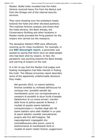 02/05/22, 13:51 Guerra in Ucraina! Per cosa è buono? Il contesto storico (parte 1) - In questo insieme
https://in-this-together.com/ukraine-war-part-1/ 29/58
Maidan. Bullet holes revealed that the Hotel
Ukraine received heavy fire from the Berkut and
from the Omega unit of the internal security
services.
They were shooting over the protesters heads
towards the hotel and other elevated positions.
This matches forensic analysis and shows that
the Hotel Ukraine, the Bank Arkada, the
Conservatory Building and other locations in
Maidan hands provided the firing position for the
snipers who carried out the massacre.
The deceptive Western MSM were effectively
covering up for mass murderers. For example, in
one BBC Newsnight report, a paramedic was
quoted as saying that there were six dead people
who had been shot by snipers. In fact, the
parademic was pointing towards the Bank Arkada
and warning of snipers on the roof.
It is fair to say that the Maidan trial judges and
leading investigators had little interest in finding
the truth. The Ottawa University report describes
some of the apparently unfathomable decisions
they made:
Nel gennaio 2015, un esame balistico
forense condotto su richiesta dell'accusa ha
concluso che i proiettili estratti dai
manifestanti uccisi non corrispondevano ai
campioni di proiettili di alcun fucile d'assalto
Kalashnikov di cui erano armati i membri
delle forze di polizia speciali di Berkut. I
risultati di questo esame balistico
computerizzato e i risultati degli altri 40
esami balistici sono stati ribaltati in un paio
di esami balistici condotti manualmente
proprio alla fine dell'indagine. Tali
capovolgimenti inspiegabili che
contraddicevano altre prove, come le
testimonianze di manifestanti feriti ei
risultati di esami medici forensi, suggerivano
 