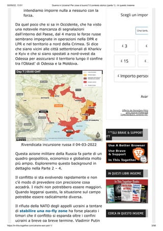 02/05/22, 13:51 Guerra in Ucraina! Per cosa è buono? Il contesto storico (parte 1) - In questo insieme
https://in-this-together.com/ukraine-war-part-1/ 3/58
intendiamo imporre nulla a nessuno con la
forza.
Da quel poco che si sa in Occidente, che ha visto
una notevole mancanza di segnalazioni
dall'interno del Paese, dal 4 marzo le forze russe
sembrano impegnate in operazioni nella DPR e
LPR e nel territorio a nord della Crimea. Si dice
che siano vicini alle città settentrionali di Kharkiv
e Kyiv e che si siano spostati a nord-ovest da
Odessa per assicurarsi il territorio lungo il confine
tra l'Oblast' di Odessa e la Moldova.
Rivendicata incursione russa il 04-03-2022
Questa azione militare della Russia fa parte di un
quadro geopolitico, economico e globalista molto
più ampio. Esploreremo questo background in
dettaglio nella Parte 2 – 4.
Il conflitto si sta evolvendo rapidamente e non
c'è modo di prevedere con precisione cosa
accadrà. I rischi non potrebbero essere maggiori.
Quando leggerai questo, la situazione sul campo
potrebbe essere radicalmente diversa.
Il rifiuto della NATO degli appelli ucraini a tentare
di stabilire una no-fly zone ha forse placato i
timori che il conflitto si espanda oltre i confini
ucraini a breve oa breve termine. Vladimir Putin
Offerto da Donorbox (http
utm_source=Poweredb
Together&utm_content=991
Scegli un import
Una tantu
£ 3 £
£ 15 £ 2
Importo person
Avan
£
SCEGLI BRAVE & SUPPORT
ITT
IN QUESTI LIBRI INSIEME
CERCA IN QUESTO INSIEME
 