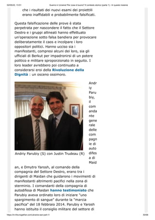 02/05/22, 13:51 Guerra in Ucraina! Per cosa è buono? Il contesto storico (parte 1) - In questo insieme
https://in-this-together.com/ukraine-war-part-1/ 30/58
Andriy Parubiy (S) con Justin Trudeau (R)
che i risultati dei nuovi esami dei proiettili
erano inaffidabili e probabilmente falsificati.
Questa falsificazione delle prove è stata
perpetrata per nascondere il fatto che il Settore
Destro e i gruppi allineati hanno effettuato
un'operazione sotto falsa bandiera per provocare
deliberatamente il caos e incolpare i loro
oppositori politici. Hanno ucciso sia i
manifestanti, compresi alcuni dei loro, sia gli
ufficiali di Berkut per impadronirsi di un potere
politico e militare sproporzionato in seguito. I
loro leader avrebbero poi continuato a
considerarsi eroi della Rivoluzione della
Dignità : un osceno ossimoro.
Andr
iy
Paru
biy,
il
com
anda
nte
gene
rale
delle
com
pagn
ie di
auto
difes
a di
Maid
an, e Dmytro Yarosh, al comando della
compagnia del Settore Destro, erano tra i
dirigenti di Maidan che guidarono i movimenti di
manifestanti altrimenti pacifici nella zona di
sterminio. I comandanti della compagnia di
autodifesa di Maidan hanno testimoniato che
Parubiy aveva ordinato loro di iniziare "uno
spargimento di sangue" durante la "marcia
pacifica" del 18 febbraio 2014. Parubiy e Yarosh
hanno istituito il consiglio militare del settore di
 
