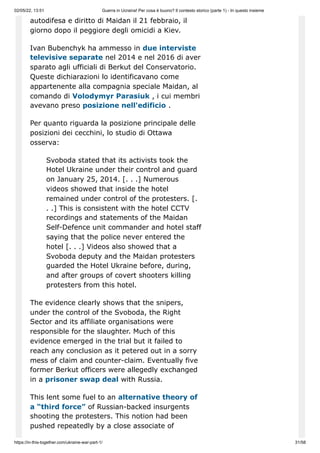 02/05/22, 13:51 Guerra in Ucraina! Per cosa è buono? Il contesto storico (parte 1) - In questo insieme
https://in-this-together.com/ukraine-war-part-1/ 31/58
autodifesa e diritto di Maidan il 21 febbraio, il
giorno dopo il peggiore degli omicidi a Kiev.
Ivan Bubenchyk ha ammesso in due interviste
televisive separate nel 2014 e nel 2016 di aver
sparato agli ufficiali di Berkut del Conservatorio.
Queste dichiarazioni lo identificavano come
appartenente alla compagnia speciale Maidan, al
comando di Volodymyr Parasiuk , i cui membri
avevano preso posizione nell'edificio .
Per quanto riguarda la posizione principale delle
posizioni dei cecchini, lo studio di Ottawa
osserva:
Svoboda stated that its activists took the
Hotel Ukraine under their control and guard
on January 25, 2014. [. . .] Numerous
videos showed that inside the hotel
remained under control of the protesters. [.
. .] This is consistent with the hotel CCTV
recordings and statements of the Maidan
Self-Defence unit commander and hotel staff
saying that the police never entered the
hotel [. . .] Videos also showed that a
Svoboda deputy and the Maidan protesters
guarded the Hotel Ukraine before, during,
and after groups of covert shooters killing
protesters from this hotel.
The evidence clearly shows that the snipers,
under the control of the Svoboda, the Right
Sector and its affiliate organisations were
responsible for the slaughter. Much of this
evidence emerged in the trial but it failed to
reach any conclusion as it petered out in a sorry
mess of claim and counter-claim. Eventually five
former Berkut officers were allegedly exchanged
in a prisoner swap deal with Russia.
This lent some fuel to an alternative theory of
a “third force” of Russian-backed insurgents
shooting the protesters. This notion had been
pushed repeatedly by a close associate of
 
