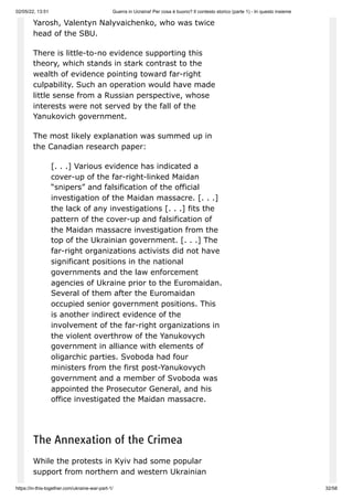 02/05/22, 13:51 Guerra in Ucraina! Per cosa è buono? Il contesto storico (parte 1) - In questo insieme
https://in-this-together.com/ukraine-war-part-1/ 32/58
Yarosh, Valentyn Nalyvaichenko, who was twice
head of the SBU.
There is little-to-no evidence supporting this
theory, which stands in stark contrast to the
wealth of evidence pointing toward far-right
culpability. Such an operation would have made
little sense from a Russian perspective, whose
interests were not served by the fall of the
Yanukovich government.
The most likely explanation was summed up in
the Canadian research paper:
[. . .] Various evidence has indicated a
cover-up of the far-right-linked Maidan
“snipers” and falsification of the official
investigation of the Maidan massacre. [. . .]
the lack of any investigations [. . .] fits the
pattern of the cover-up and falsification of
the Maidan massacre investigation from the
top of the Ukrainian government. [. . .] The
far-right organizations activists did not have
significant positions in the national
governments and the law enforcement
agencies of Ukraine prior to the Euromaidan.
Several of them after the Euromaidan
occupied senior government positions. This
is another indirect evidence of the
involvement of the far-right organizations in
the violent overthrow of the Yanukovych
government in alliance with elements of
oligarchic parties. Svoboda had four
ministers from the first post-Yanukovych
government and a member of Svoboda was
appointed the Prosecutor General, and his
office investigated the Maidan massacre.
The Annexation of the Crimea
While the protests in Kyiv had some popular
support from northern and western Ukrainian
 