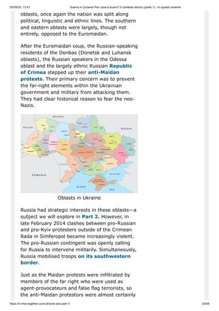 02/05/22, 13:51 Guerra in Ucraina! Per cosa è buono? Il contesto storico (parte 1) - In questo insieme
https://in-this-together.com/ukraine-war-part-1/ 33/58
oblasts, once again the nation was split along
political, linguistic and ethnic lines. The southern
and eastern oblasts were largely, though not
entirely, opposed to the Euromaidan.
After the Euromaidan coup, the Russian-speaking
residents of the Donbas (Donetsk and Luhansk
oblasts), the Russian speakers in the Odessa
oblast and the largely ethnic Russian Republic
of Crimea stepped up their anti-Maidan
protests. Their primary concern was to prevent
the far-right elements within the Ukrainian
government and military from attacking them.
They had clear historical reason to fear the neo-
Nazis.
Oblasts in Ukraine
Russia had strategic interests in these oblasts—a
subject we will explore in Part 2. However, in
late February 2014 clashes between pro-Russian
and pro-Kyiv protesters outside of the Crimean
Rada in Simferopol became increasingly violent.
The pro-Russian contingent was openly calling
for Russia to intervene militarily. Simultaneously,
Russia mobilised troops on its southwestern
border.
Just as the Maidan protests were infiltrated by
members of the far right who were used as
agent-provocateurs and false flag terrorists, so
the anti-Maidan protestors were almost certainly
 