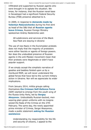 02/05/22, 13:51 Guerra in Ucraina! Per cosa è buono? Il contesto storico (parte 1) - In questo insieme
https://in-this-together.com/ukraine-war-part-1/ 34/58
infiltrated and supported by Russian agents who
were brought in to agitate the situation. We
know, for instance, that the Russian naval base
in Sevastopol had a significant Federal Security
Bureau (FSB) presence attached to it.
In 2009, in response to demands made by
Valentyn Nalyvaichenko during his first stint
as head of the SBU that all Russian agents
leave Crimea, Russian Foreign Ministry
spokesman Andrey Nesterenko said:
All subdivisions and services of the Black
Sea Fleet are staying in Ukraine
The use of neo-Nazis in the Euromaidan protests
does not imply that the majority of protesters
were either fascists or agents of foreign powers.
Nor does the undoubted presence of Russian
agents in the anti-Maidan movement mean that
their protests were illegitimate or didn’t have
popular support.
If we simply accept the simplistic narrative of
goodies and baddies foisted upon us by a
moribund MSM, we will never understand the
global forces that have led to the current military
action in Ukraine. Nor will we appreciate its wider
implications.
From January 2014, militia groups calling
themselves the Crimean Self-Defence Force
(SDF) started to emerge from the youth wing of
the Russia Unity Party, led by Sergey
Aksyonov. Undoubtedly Russian-backed, men
wearing plain green uniforms with no insignia
seized the Rada of the Crimea on the 27th
February. The same day, the newly appointed
prime minister of Crimea, Sergei Akasyenov,
made a public statement asking for Russian
assistance:
Understanding my responsibility for the life
and security of citizens, I appeal to the
 