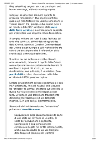 02/05/22, 13:51 Guerra in Ucraina! Per cosa è buono? Il contesto storico (parte 1) - In questo insieme
https://in-this-together.com/ukraine-war-part-1/ 36/58
they seized key targets, such as the airport and
border crossings, without shooting anyone.
In totale, ci sono stati sei morti durante la
presunta "annessione". Due manifestanti filo-
russi e un manifestante filo-ucraino sono morti in
violenti scontri tra i gruppi, e due soldati russi e
un membro delle SDF sarebbero stati uccisi
dalle forze ucraine e in un'operazione separata
per smantellare una sospetta cellula terroristica.
Il compito militare dei russi è stato facilitato dal
fatto che sono stati accolti dalla maggioranza
della Crimea. Nominati Cavalieri Commendatori
dell'Ordine di San Giorgio e San Michele sono tra
coloro che sostengono che il referendum si sia
svolto sotto la minaccia delle armi.
Il motivo per cui la Russia avrebbe ritenuto
necessario farlo, dato che il popolo della Crimea
aveva ripetutamente e costantemente tentato di
mantenere legami più stretti, se non la
riunificazione, con la Russia, è un mistero. Solo
pochi eletti e coloro che credono nelle fiabe
occidentali di MSM possono capirlo.
L'intero establishment politico occidentale e il suo
MSM affermano, fino alla nausea, che la Russia
ha "annesso" la Crimea. Insistono sul fatto che la
Russia ha violato il diritto internazionale nel
farlo. Si tratta di una grossolana travisamento
del diritto internazionale e di un deliberato
inganno. È, in una parola, disinformazione.
Secondo il diritto internazionale, "annessione"
può essere descritta come :
L'acquisizione della sovranità legale da parte
di uno stato sul territorio di un altro, di
solito per occupazione o conquista.
L'annessione è oggi generalmente
considerata illegale nel diritto internazionale,
anche quando risulta da un uso legittimo
della forza (ad esempio per legittima
 