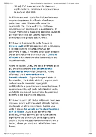 02/05/22, 13:51 Guerra in Ucraina! Per cosa è buono? Il contesto storico (parte 1) - In questo insieme
https://in-this-together.com/ukraine-war-part-1/ 37/58
difesa). Può successivamente diventare
legale, tuttavia, mediante il riconoscimento
da parte di altri Stati.
La Crimea era una repubblica indipendente con
un proprio governo, i cui leader chiedevano
protezione russa di fronte alla minaccia
neonazista che, come vedremo, costituiva
sicuramente un pericolo per la popolazione. In
nessun momento la Russia ha acquisito sovranità
per nient'altro che per volontà legittima e
democratica del popolo della Crimea.
Il 10 marzo il parlamento della Crimea ha
inviato inviti all'Organizzazione per la sicurezza
e la cooperazione in Europa (OSCE) per
osservare il voto. Il ministro degli Esteri svizzero
Didier Burkhalter ha dichiarato che l' OSCE ha
rifiutato e ha affermato che il referendum era
incostituzionale.
Anche le Nazioni Unite, che sono diventate poco
più che un'estensione dell'International
Rules-Based Order dell'Occidente , hanno
affermato che il referendum era
incostituzionale . Eppure il colpo di stato di
Euromaidan, che è stato violento, in gran parte
orchestrato da neonazisti appoggiati
dall'Occidente e genuinamente incostituzionale, è
apparentemente, agli occhi delle Nazioni Unite,
un fulgido esempio di democrazia. La posizione
dell'Onu è sia di parte che assurda.
Il 16 marzo, poco più di due settimane dopo aver
messo al sicuro la Crimea dagli attacchi fascisti,
si è tenuto un altro referendum. Ancora una
volta il popolo ha votato per la riunificazione
con la Russia . Sulla base dell'affluenza
dell'83%, il voto del 97% per la riunificazione
significava che oltre l'80% della popolazione
ucraina, inclusi necessariamente molti ucraini e
tartari, elesse per rientrare nella Federazione
Russa.
 
