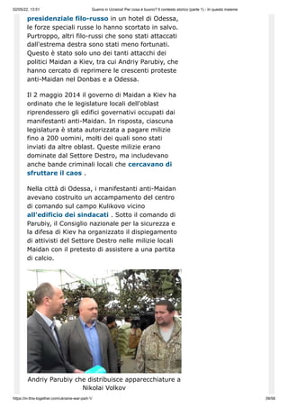 02/05/22, 13:51 Guerra in Ucraina! Per cosa è buono? Il contesto storico (parte 1) - In questo insieme
https://in-this-together.com/ukraine-war-part-1/ 39/58
presidenziale filo-russo in un hotel di Odessa,
le forze speciali russe lo hanno scortato in salvo.
Purtroppo, altri filo-russi che sono stati attaccati
dall'estrema destra sono stati meno fortunati.
Questo è stato solo uno dei tanti attacchi dei
politici Maidan a Kiev, tra cui Andriy Parubiy, che
hanno cercato di reprimere le crescenti proteste
anti-Maidan nel Donbas e a Odessa.
Il 2 maggio 2014 il governo di Maidan a Kiev ha
ordinato che le legislature locali dell'oblast
riprendessero gli edifici governativi occupati dai
manifestanti anti-Maidan. In risposta, ciascuna
legislatura è stata autorizzata a pagare milizie
fino a 200 uomini, molti dei quali sono stati
inviati da altre oblast. Queste milizie erano
dominate dal Settore Destro, ma includevano
anche bande criminali locali che cercavano di
sfruttare il caos .
Nella città di Odessa, i manifestanti anti-Maidan
avevano costruito un accampamento del centro
di comando sul campo Kulikovo vicino
all'edificio dei sindacati . Sotto il comando di
Parubiy, il Consiglio nazionale per la sicurezza e
la difesa di Kiev ha organizzato il dispiegamento
di attivisti del Settore Destro nelle milizie locali
Maidan con il pretesto di assistere a una partita
di calcio.
Andriy Parubiy che distribuisce apparecchiature a
Nikolai Volkov
 