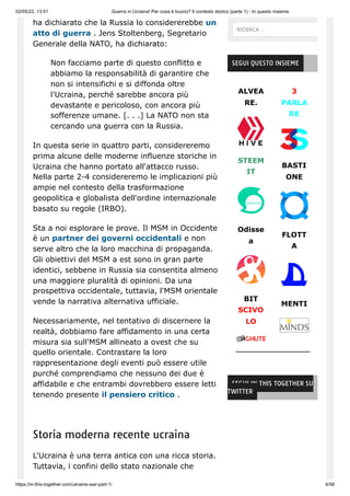 02/05/22, 13:51 Guerra in Ucraina! Per cosa è buono? Il contesto storico (parte 1) - In questo insieme
https://in-this-together.com/ukraine-war-part-1/ 4/58
ha dichiarato che la Russia lo considererebbe un
atto di guerra . Jens Stoltenberg, Segretario
Generale della NATO, ha dichiarato:
Non facciamo parte di questo conflitto e
abbiamo la responsabilità di garantire che
non si intensifichi e si diffonda oltre
l'Ucraina, perché sarebbe ancora più
devastante e pericoloso, con ancora più
sofferenze umane. [. . .] La NATO non sta
cercando una guerra con la Russia.
In questa serie in quattro parti, considereremo
prima alcune delle moderne influenze storiche in
Ucraina che hanno portato all'attacco russo.
Nella parte 2-4 considereremo le implicazioni più
ampie nel contesto della trasformazione
geopolitica e globalista dell'ordine internazionale
basato su regole (IRBO).
Sta a noi esplorare le prove. Il MSM in Occidente
è un partner dei governi occidentali e non
serve altro che la loro macchina di propaganda.
Gli obiettivi del MSM a est sono in gran parte
identici, sebbene in Russia sia consentita almeno
una maggiore pluralità di opinioni. Da una
prospettiva occidentale, tuttavia, l'MSM orientale
vende la narrativa alternativa ufficiale.
Necessariamente, nel tentativo di discernere la
realtà, dobbiamo fare affidamento in una certa
misura sia sull'MSM allineato a ovest che su
quello orientale. Contrastare la loro
rappresentazione degli eventi può essere utile
purché comprendiamo che nessuno dei due è
affidabile e che entrambi dovrebbero essere letti
tenendo presente il pensiero critico .
Storia moderna recente ucraina
L'Ucraina è una terra antica con una ricca storia.
Tuttavia, i confini dello stato nazionale che
ALVEA
RE.
STEEM
IT
Odisse
a
BIT
SCIVO
LO
3
PARLA
RE
BASTI
ONE
FLOTT
A
MENTI
SEGUI QUESTO INSIEME
SEGUI IN THIS TOGETHER SU
TWITTER
RICERCA …
 