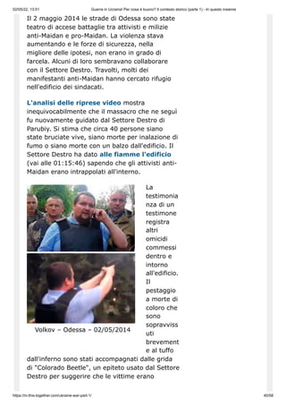 02/05/22, 13:51 Guerra in Ucraina! Per cosa è buono? Il contesto storico (parte 1) - In questo insieme
https://in-this-together.com/ukraine-war-part-1/ 40/58
Volkov – Odessa – 02/05/2014
Il 2 maggio 2014 le strade di Odessa sono state
teatro di accese battaglie tra attivisti e milizie
anti-Maidan e pro-Maidan. La violenza stava
aumentando e le forze di sicurezza, nella
migliore delle ipotesi, non erano in grado di
farcela. Alcuni di loro sembravano collaborare
con il Settore Destro. Travolti, molti dei
manifestanti anti-Maidan hanno cercato rifugio
nell'edificio dei sindacati.
L'analisi delle riprese video mostra
inequivocabilmente che il massacro che ne seguì
fu nuovamente guidato dal Settore Destro di
Parubiy. Si stima che circa 40 persone siano
state bruciate vive, siano morte per inalazione di
fumo o siano morte con un balzo dall'edificio. Il
Settore Destro ha dato alle fiamme l'edificio
(vai alle 01:15:46) sapendo che gli attivisti anti-
Maidan erano intrappolati all'interno.
La
testimonia
nza di un
testimone
registra
altri
omicidi
commessi
dentro e
intorno
all'edificio.
Il
pestaggio
a morte di
coloro che
sono
sopravviss
uti
brevement
e al tuffo
dall'inferno sono stati accompagnati dalle grida
di "Colorado Beetle", un epiteto usato dal Settore
Destro per suggerire che le vittime erano
 