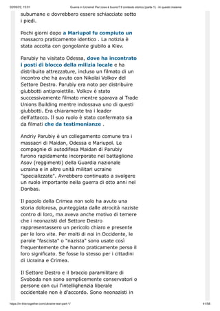 02/05/22, 13:51 Guerra in Ucraina! Per cosa è buono? Il contesto storico (parte 1) - In questo insieme
https://in-this-together.com/ukraine-war-part-1/ 41/58
subumane e dovrebbero essere schiacciate sotto
i piedi.
Pochi giorni dopo a Mariupol fu compiuto un
massacro praticamente identico . La notizia è
stata accolta con gongolante giubilo a Kiev.
Parubiy ha visitato Odessa, dove ha incontrato
i posti di blocco della milizia locale e ha
distribuito attrezzature, incluso un filmato di un
incontro che ha avuto con Nikolai Volkov del
Settore Destro. Parubiy era noto per distribuire
giubbotti antiproiettile. Volkov è stato
successivamente filmato mentre sparava al Trade
Unions Building mentre indossava uno di questi
giubbotti. Era chiaramente tra i leader
dell'attacco. Il suo ruolo è stato confermato sia
da filmati che da testimonianze .
Andriy Parubiy è un collegamento comune tra i
massacri di Maidan, Odessa e Mariupol. Le
compagnie di autodifesa Maidan di Parubiy
furono rapidamente incorporate nel battaglione
Asov (reggimenti) della Guardia nazionale
ucraina e in altre unità militari ucraine
"specializzate". Avrebbero continuato a svolgere
un ruolo importante nella guerra di otto anni nel
Donbas.
Il popolo della Crimea non solo ha avuto una
storia dolorosa, punteggiata dalle atrocità naziste
contro di loro, ma aveva anche motivo di temere
che i neonazisti del Settore Destro
rappresentassero un pericolo chiaro e presente
per le loro vite. Per molti di noi in Occidente, le
parole "fascista" o "nazista" sono usate così
frequentemente che hanno praticamente perso il
loro significato. Se fosse lo stesso per i cittadini
di Ucraina e Crimea.
Il Settore Destro e il braccio paramilitare di
Svoboda non sono semplicemente conservatori o
persone con cui l'intellighenzia liberale
occidentale non è d'accordo. Sono neonazisti in
 