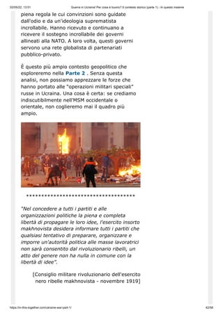 02/05/22, 13:51 Guerra in Ucraina! Per cosa è buono? Il contesto storico (parte 1) - In questo insieme
https://in-this-together.com/ukraine-war-part-1/ 42/58
piena regola le cui convinzioni sono guidate
dall'odio e da un'ideologia suprematista
incrollabile. Hanno ricevuto e continuano a
ricevere il sostegno incrollabile dei governi
allineati alla NATO. A loro volta, questi governi
servono una rete globalista di partenariati
pubblico-privato.
È questo più ampio contesto geopolitico che
esploreremo nella Parte 2 . Senza questa
analisi, non possiamo apprezzare le forze che
hanno portato alle “operazioni militari speciali”
russe in Ucraina. Una cosa è certa: se crediamo
indiscutibilmente nell'MSM occidentale o
orientale, non coglieremo mai il quadro più
ampio.
************************************
“Nel concedere a tutti i partiti e alle
organizzazioni politiche la piena e completa
libertà di propagare le loro idee, l'esercito insorto
makhnovista desidera informare tutti i partiti che
qualsiasi tentativo di preparare, organizzare e
imporre un'autorità politica alle masse lavoratrici
non sarà consentito dal rivoluzionario ribelli, un
atto del genere non ha nulla in comune con la
libertà di idee”.
[Consiglio militare rivoluzionario dell'esercito
nero ribelle makhnovista - novembre 1919]
 