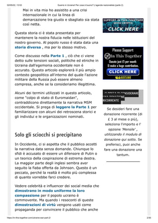 02/05/22, 13:53 Guerra in Ucraina! Per cosa è buono? L'agenda nazionalista (parte 2)
https://in-this-together.com/ukraine-war-part-2/ 2/30
Mai in vita mia ho assistito a una crisi
internazionale in cui la linea di
demarcazione tra giusto e sbagliato sia stata
così netta.
Questa storia ci è stata presentata per
mantenere la nostra fiducia nelle istituzioni del
nostro governo. Al popolo russo è stata data una
storia diversa , ma per lo stesso motivo.
Come discusso nella Parte 1 , ciò che ci viene
detto sulle tensioni sociali, politiche ed etniche in
Ucraina dall'egemonia occidentale non è
accurato. Questo articolo esplorerà il più ampio
contesto geopolitico all'interno del quale l'azione
militare della Russia può essere almeno
compresa, anche se la consideriamo illegittima.
Alcuni dei termini utilizzati in questo articolo,
come "colpo di stato di Euromaidan",
contraddicono direttamente la narrativa MSM
occidentale. Si prega di leggere la Parte 1 per
familiarizzare con alcuni dei retroscena storici e
gli individui e le organizzazioni nominati.
Solo gli sciocchi si precipitano
In Occidente, ci si aspetta che il pubblico accetti
la narrativa data senza domande. Chiunque lo
sfidi è accusato di essere un difensore di Putin o
un teorico della cospirazione di estrema destra.
La maggior parte degli inglesi sembra aver
seguito la fiaba offerta da Johnson. Questo è un
peccato, perché la realtà è molto più complessa
di quanto vorrebbe farci credere.
Vedere celebrità e influencer dei social media che
dimostrano in modo uniforme la loro
compassione per il popolo ucraino è
commovente. Ma quando i resoconti di queste
dimostrazioni di virtù vengono usati come
propaganda per convincere il pubblico che anche
SI PREGA DI CONSIDERARE
UNA DONAZIONE
RICORRENTE
Se desideri fare una
donazione ricorrente (di
£ 3 al mese o più),
seleziona l'importo e l'
opzione 'Mensile' ,
utilizzando il modulo di
donazione qui sotto. Se
preferisci, puoi anche
fare una donazione una
tantum.
 