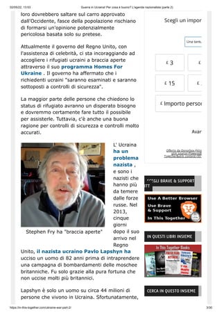 02/05/22, 13:53 Guerra in Ucraina! Per cosa è buono? L'agenda nazionalista (parte 2)
https://in-this-together.com/ukraine-war-part-2/ 3/30
Stephen Fry ha "braccia aperte"
loro dovrebbero saltare sul carro approvato
dall'Occidente, fasce della popolazione rischiano
di formarsi un'opinione potenzialmente
pericolosa basata solo su pretese.
Attualmente il governo del Regno Unito, con
l'assistenza di celebrità, ci sta incoraggiando ad
accogliere i rifugiati ucraini a braccia aperte
attraverso il suo programma Homes For
Ukraine . Il governo ha affermato che i
richiedenti ucraini "saranno esaminati e saranno
sottoposti a controlli di sicurezza".
La maggior parte delle persone che chiedono lo
status di rifugiato avranno un disperato bisogno
e dovremmo certamente fare tutto il possibile
per assisterle. Tuttavia, c'è anche una buona
ragione per controlli di sicurezza e controlli molto
accurati.
L' Ucraina
ha un
problema
nazista ,
e sono i
nazisti che
hanno più
da temere
dalle forze
russe. Nel
2013,
cinque
giorni
dopo il suo
arrivo nel
Regno
Unito, il nazista ucraino Pavlo Lapshyn ha
ucciso un uomo di 82 anni prima di intraprendere
una campagna di bombardamenti delle moschee
britanniche. Fu solo grazie alla pura fortuna che
non uccise molti più britannici.
Lapshyn è solo un uomo su circa 44 milioni di
persone che vivono in Ucraina. Sfortunatamente,
Offerto da Donorbox (http
utm_source=Poweredb
Together&utm_content=991
Scegli un import
Una tantu
£ 3 £
£ 15 £ 2
Importo person
Avan
£
SCEGLI BRAVE & SUPPORT
ITT
IN QUESTI LIBRI INSIEME
CERCA IN QUESTO INSIEME
 