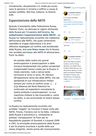 02/05/22, 13:53 Guerra in Ucraina! Per cosa è buono? L'agenda nazionalista (parte 2)
https://in-this-together.com/ukraine-war-part-2/ 5/30
Inizialmente, attualmente e in modo più acuto,
sono le persone in Ucraina a soffrire a causa di
questo conflitto. Alla fine, tuttavia, lo faremo
tutti.
Espansionismo della NATO
Quando il presidente della Federazione Russa,
Vladimir Putin, ha elencato le ragioni dichiarate
dalla Russia per l'invasione dell'Ucraina, ha
sottolineato l'espansionismo della NATO . La
Russia ha ripetutamente avvertito che l'adesione
dell'Ucraina alla NATO, che quasi certamente
vedrebbe le truppe statunitensi e le armi
offensive dispiegate sul confine sud-occidentale
della Russia, era una linea rossa che la Russia
non avrebbe permesso alla NATO di attraversare.
Putin ha detto:
Ho parlato delle nostre più grandi
preoccupazioni e preoccupazioni e delle
minacce fondamentali che politici occidentali
irresponsabili hanno creato per la Russia in
modo coerente, rude e senza tante
cerimonie di anno in anno. Mi riferisco
all'espansione verso est della NATO, che sta
spostando le sue infrastrutture militari
sempre più vicino al confine russo. [. . .]
[L]a alleanza del Nord Atlantico ha
continuato ad espandersi nonostante le
nostre proteste e preoccupazioni. La sua
macchina militare si sta muovendo e, come
ho detto, si sta avvicinando al nostro stesso
confine.
La Russia ha ripetutamente avvertito che
avrebbe "reagito" se l'Ucraina si fosse unita alla
NATO. Finora, l'Ucraina non lo ha fatto. L'attacco
della Russia è preventivo e, nonostante la
pretesa “compassione” di Putin per le
Repubbliche popolari di Donetsk e Luhansk (DPR
e LPR), la principale preoccupazione della Russia
è per la propria sicurezza e quella della sua
classe dirigente. Anche prima del riconoscimento
Incorpora Visualizza su Twitter
Tweet di ‎
@_InThisTogether
16 h
16 h
E il vincitore del tweet
dell'anno è............
https://twitter.com/blackinthee
mpir/status/152081833176647
2704



In risposta a @_InThisTogether
*giuntura



Sono stato felice di essere
invitato a unirmi a Doug
McKenty, Joe Atwill e Paul
(Captain Wardrobe) per una
discussione aperta e a ruota
libera sul podcast "Breaking
the News" di Doug. Gran
divertimento. Ho imparato
molto.youtube.com/watch?
v=vBlXdV…


YouTube ‎
@ YouTube
In questo insieme
@_InThisTogether
In questo insieme
@_InThisTogether
In questo insieme
@_InThisTogether
 