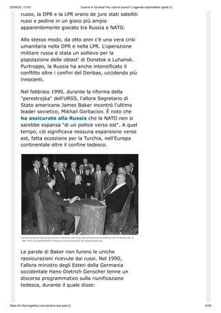 02/05/22, 13:53 Guerra in Ucraina! Per cosa è buono? L'agenda nazionalista (parte 2)
https://in-this-together.com/ukraine-war-part-2/ 6/30
russo, la DPR e la LPR erano de jure stati satelliti
russi e pedine in un gioco più ampio
apparentemente giocato tra Russia e NATO.
Allo stesso modo, da otto anni c'è una vera crisi
umanitaria nella DPR e nella LPR. L'operazione
militare russa è stata un sollievo per la
popolazione delle oblast' di Donetsk e Luhansk.
Purtroppo, la Russia ha anche intensificato il
conflitto oltre i confini del Donbas, uccidendo più
innocenti.
Nel febbraio 1990, durante la riforma della
"perestrojka" dell'URSS, l'allora Segretario di
Stato americano James Baker incontrò l'ultimo
leader sovietico, Mikhail Gorbaciov. È noto che
ha assicurato alla Russia che la NATO non si
sarebbe espansa "di un pollice verso est". A quel
tempo, ciò significava nessuna espansione verso
est, fatta eccezione per la Turchia, nell'Europa
continentale oltre il confine tedesco.
Le parole di Baker non furono le uniche
rassicurazioni ricevute dai russi. Nel 1990,
l'allora ministro degli Esteri della Germania
occidentale Hans-Dietrich Genscher tenne un
discorso programmatico sulla riunificazione
tedesca, durante il quale disse:
 