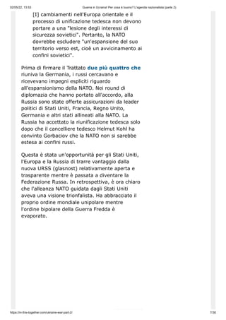 02/05/22, 13:53 Guerra in Ucraina! Per cosa è buono? L'agenda nazionalista (parte 2)
https://in-this-together.com/ukraine-war-part-2/ 7/30
[I] cambiamenti nell'Europa orientale e il
processo di unificazione tedesca non devono
portare a una "lesione degli interessi di
sicurezza sovietici". Pertanto, la NATO
dovrebbe escludere "un'espansione del suo
territorio verso est, cioè un avvicinamento ai
confini sovietici".
Prima di firmare il Trattato due più quattro che
riuniva la Germania, i russi cercavano e
ricevevano impegni espliciti riguardo
all'espansionismo della NATO. Nei round di
diplomazia che hanno portato all'accordo, alla
Russia sono state offerte assicurazioni da leader
politici di Stati Uniti, Francia, Regno Unito,
Germania e altri stati allineati alla NATO. La
Russia ha accettato la riunificazione tedesca solo
dopo che il cancelliere tedesco Helmut Kohl ha
convinto Gorbaciov che la NATO non si sarebbe
estesa ai confini russi.
Questa è stata un'opportunità per gli Stati Uniti,
l'Europa e la Russia di trarre vantaggio dalla
nuova URSS (glasnost) relativamente aperta e
trasparente mentre è passata a diventare la
Federazione Russa. In retrospettiva, è ora chiaro
che l'alleanza NATO guidata dagli Stati Uniti
aveva una visione trionfalista. Ha abbracciato il
proprio ordine mondiale unipolare mentre
l'ordine bipolare della Guerra Fredda è
evaporato.
 