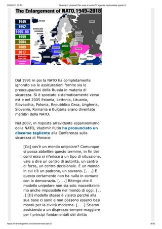02/05/22, 13:53 Guerra in Ucraina! Per cosa è buono? L'agenda nazionalista (parte 2)
https://in-this-together.com/ukraine-war-part-2/ 8/30
Dal 1991 in poi la NATO ha completamente
ignorato sia le assicurazioni fornite sia le
preoccupazioni della Russia in materia di
sicurezza. Si è spostato sistematicamente verso
est e nel 2005 Estonia, Lettonia, Lituania,
Slovacchia, Polonia, Repubblica Ceca, Ungheria,
Slovenia, Romania e Bulgaria erano diventate
membri della NATO.
Nel 2007, in risposta all'evidente espansionismo
della NATO, Vladimir Putin ha pronunciato un
discorso tagliente alla Conferenza sulla
sicurezza di Monaco:
[Co] cos'è un mondo unipolare? Comunque
si possa abbellire questo termine, in fin dei
conti esso si riferisce a un tipo di situazione,
vale a dire un centro di autorità, un centro
di forza, un centro decisionale. È un mondo
in cui c'è un padrone, un sovrano. [. . .] E
questo certamente non ha nulla in comune
con la democrazia. [. . .] Ritengo che il
modello unipolare non sia solo inaccettabile
ma anche impossibile nel mondo di oggi. [. .
.] [Il] modello stesso è viziato perché alla
sua base ci sono e non possono esserci basi
morali per la civiltà moderna. [. . .] Stiamo
assistendo a un disprezzo sempre maggiore
per i principi fondamentali del diritto
 