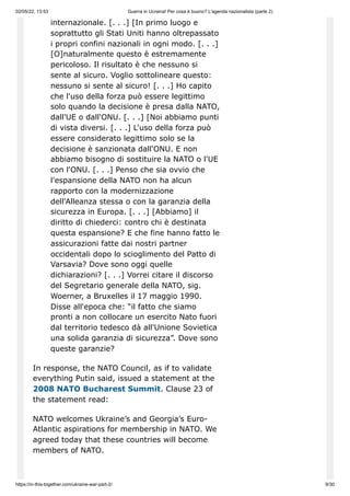 02/05/22, 13:53 Guerra in Ucraina! Per cosa è buono? L'agenda nazionalista (parte 2)
https://in-this-together.com/ukraine-war-part-2/ 9/30
internazionale. [. . .] [In primo luogo e
soprattutto gli Stati Uniti hanno oltrepassato
i propri confini nazionali in ogni modo. [. . .]
[O]naturalmente questo è estremamente
pericoloso. Il risultato è che nessuno si
sente al sicuro. Voglio sottolineare questo:
nessuno si sente al sicuro! [. . .] Ho capito
che l'uso della forza può essere legittimo
solo quando la decisione è presa dalla NATO,
dall'UE o dall'ONU. [. . .] [Noi abbiamo punti
di vista diversi. [. . .] L'uso della forza può
essere considerato legittimo solo se la
decisione è sanzionata dall'ONU. E non
abbiamo bisogno di sostituire la NATO o l'UE
con l'ONU. [. . .] Penso che sia ovvio che
l'espansione della NATO non ha alcun
rapporto con la modernizzazione
dell'Alleanza stessa o con la garanzia della
sicurezza in Europa. [. . .] [Abbiamo] il
diritto di chiederci: contro chi è destinata
questa espansione? E che fine hanno fatto le
assicurazioni fatte dai nostri partner
occidentali dopo lo scioglimento del Patto di
Varsavia? Dove sono oggi quelle
dichiarazioni? [. . .] Vorrei citare il discorso
del Segretario generale della NATO, sig.
Woerner, a Bruxelles il 17 maggio 1990.
Disse all'epoca che: “il fatto che siamo
pronti a non collocare un esercito Nato fuori
dal territorio tedesco dà all'Unione Sovietica
una solida garanzia di sicurezza”. Dove sono
queste garanzie?
In response, the NATO Council, as if to validate
everything Putin said, issued a statement at the
2008 NATO Bucharest Summit. Clause 23 of
the statement read:
NATO welcomes Ukraine’s and Georgia’s Euro-
Atlantic aspirations for membership in NATO. We
agreed today that these countries will become
members of NATO.
 