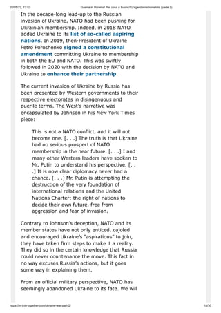 02/05/22, 13:53 Guerra in Ucraina! Per cosa è buono? L'agenda nazionalista (parte 2)
https://in-this-together.com/ukraine-war-part-2/ 10/30
In the decade-long lead-up to the Russian
invasion of Ukraine, NATO had been pushing for
Ukrainian membership. Indeed, in 2018 NATO
added Ukraine to its list of so-called aspiring
nations. In 2019, then-President of Ukraine
Petro Poroshenko signed a constitutional
amendment committing Ukraine to membership
in both the EU and NATO. This was swiftly
followed in 2020 with the decision by NATO and
Ukraine to enhance their partnership.
The current invasion of Ukraine by Russia has
been presented by Western governments to their
respective electorates in disingenuous and
puerile terms. The West’s narrative was
encapsulated by Johnson in his New York Times
piece:
This is not a NATO conflict, and it will not
become one. [. . .] The truth is that Ukraine
had no serious prospect of NATO
membership in the near future. [. . .] I and
many other Western leaders have spoken to
Mr. Putin to understand his perspective. [. .
.] It is now clear diplomacy never had a
chance. [. . .] Mr. Putin is attempting the
destruction of the very foundation of
international relations and the United
Nations Charter: the right of nations to
decide their own future, free from
aggression and fear of invasion.
Contrary to Johnson’s deception, NATO and its
member states have not only enticed, cajoled
and encouraged Ukraine’s “aspirations” to join,
they have taken firm steps to make it a reality.
They did so in the certain knowledge that Russia
could never countenance the move. This fact in
no way excuses Russia’s actions, but it goes
some way in explaining them.
From an official military perspective, NATO has
seemingly abandoned Ukraine to its fate. We will
 