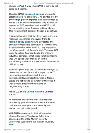 02/05/22, 13:53 Guerra in Ucraina! Per cosa è buono? L'agenda nazionalista (parte 2)
https://in-this-together.com/ukraine-war-part-2/ 11/30
discuss in Part 4 why what NATO is doing is not
quite as it seems.
Thus far, NATO has ruled out any attempt to
establish a no-fly zone (NFZ). As pointed out by
80 foreign policy experts who have written to
advise the Biden administration, any attempt to
impose an NFZ would necessitate NATO or US
forces shooting down Russian military planes.
This would almost certainly trigger a global war.
It is mind-blowing that this letter was written in
response to a similar endeavour from 27
foreign policy experts who advocated the
physically impossible concept of a “limited” NFZ.
Judging the risk to be worth it, they suggested
the West should call Russia’s bluff. This pro- NFZ
lobby has close financial ties to the military-
industrial complex. What these lunatics imagine
they will spend their money on in the
smouldering rubble of a post-nuclear holocaust is
difficult to say.
Johnson’s point that the Ukraine has the right to
determine its own future with regard to NATO
membership is childish—and, from an
international law perspective, wrong. Nation-
states are not free to do whatever they like if
their actions threaten the security of
neighbouring states.
Article 2.3 of the United Nation’s Charter
states:
All Members shall settle their international
disputes by peaceful means in such a manner
that international peace and security, and
justice, are not endangered.
With NATO membership distinctly possible,
Ukraine President Volodymyr Zelenskyy,
speaking at the 2022 Munich Security
Conference just before the Russian invasion,
said:
 