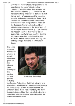 02/05/22, 13:53 Guerra in Ucraina! Per cosa è buono? L'agenda nazionalista (parte 2)
https://in-this-together.com/ukraine-war-part-2/ 12/30
Volodymyr Zelenskyy
Ukraine has received security guarantees for
abandoning the world’s third nuclear
capability. We don’t have that weapon. We
also have no security. [. . .] Therefore, we
have something. The right to demand a shift
from a policy of appeasement to ensuring
security and peace guarantees. Since 2014,
Ukraine has tried three times to convene
consultations with the guarantor states of
the Budapest Memorandum. [. . .] I am
initiating consultations in the framework of
the Budapest Memorandum. [. . .] If they do
not happen again or their results do not
guarantee security for our country, Ukraine
will have every right to believe that the
Budapest Memorandum is not working and
all the package decisions of 1994 are in
doubt.
The 1994
Budapest
Memorand
um was a
security
assurance
given to
the
Ukraine
(and
others) by
the
existing
nuclear
powers,
including
the Russian Federation, that their integrity and
sovereignty would not be threatened in exchange
for them giving up their nuclear arsenals. In
Ukraine’s case, theirs was potentially the third
largest in the world as they were left with more
than 2000 strategic nuclear warheads after the
dissolution of the USSR.
 