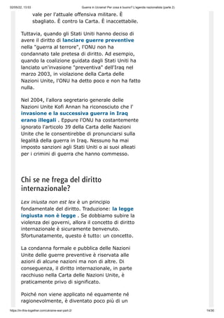 02/05/22, 13:53 Guerra in Ucraina! Per cosa è buono? L'agenda nazionalista (parte 2)
https://in-this-together.com/ukraine-war-part-2/ 14/30
vale per l'attuale offensiva militare. È
sbagliato. È contro la Carta. È inaccettabile.
Tuttavia, quando gli Stati Uniti hanno deciso di
avere il diritto di lanciare guerre preventive
nella "guerra al terrore", l'ONU non ha
condannato tale pretesa di diritto. Ad esempio,
quando la coalizione guidata dagli Stati Uniti ha
lanciato un'invasione "preventiva" dell'Iraq nel
marzo 2003, in violazione della Carta delle
Nazioni Unite, l'ONU ha detto poco e non ha fatto
nulla.
Nel 2004, l'allora segretario generale delle
Nazioni Unite Kofi Annan ha riconosciuto che l'
invasione e la successiva guerra in Iraq
erano illegali . Eppure l'ONU ha costantemente
ignorato l'articolo 39 della Carta delle Nazioni
Unite che le consentirebbe di pronunciarsi sulla
legalità della guerra in Iraq. Nessuno ha mai
imposto sanzioni agli Stati Uniti o ai suoi alleati
per i crimini di guerra che hanno commesso.
Chi se ne frega del diritto
internazionale?
Lex iniusta non est lex è un principio
fondamentale del diritto. Traduzione: la legge
ingiusta non è legge . Se dobbiamo subire la
violenza dei governi, allora il concetto di diritto
internazionale è sicuramente benvenuto.
Sfortunatamente, questo è tutto: un concetto.
La condanna formale e pubblica delle Nazioni
Unite delle guerre preventive è riservata alle
azioni di alcune nazioni ma non di altre. Di
conseguenza, il diritto internazionale, in parte
racchiuso nella Carta delle Nazioni Unite, è
praticamente privo di significato.
Poiché non viene applicato né equamente né
ragionevolmente, è diventato poco più di un
 